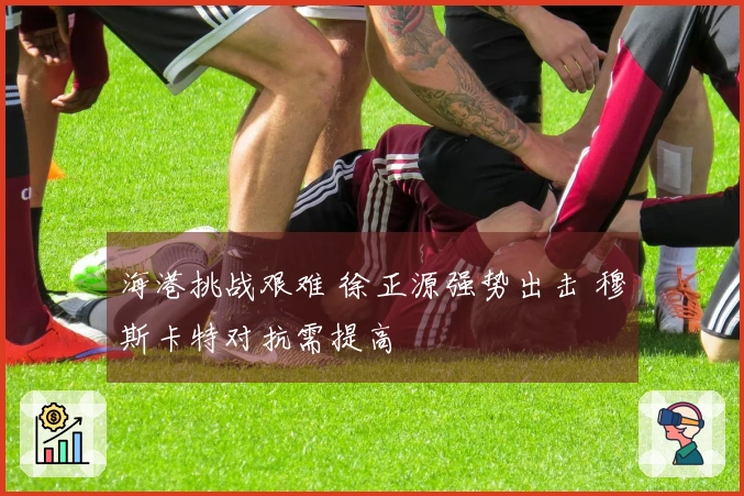 海港挑战艰难 徐正源强势出击 穆斯卡特对抗需提高