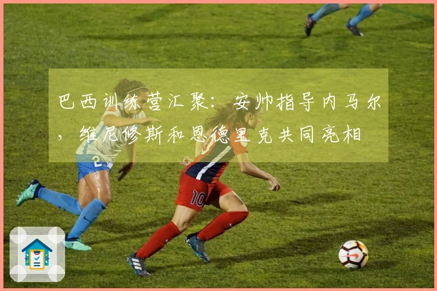 巴西训练营汇聚：安帅指导内马尔，维尼修斯和恩德里克共同亮相